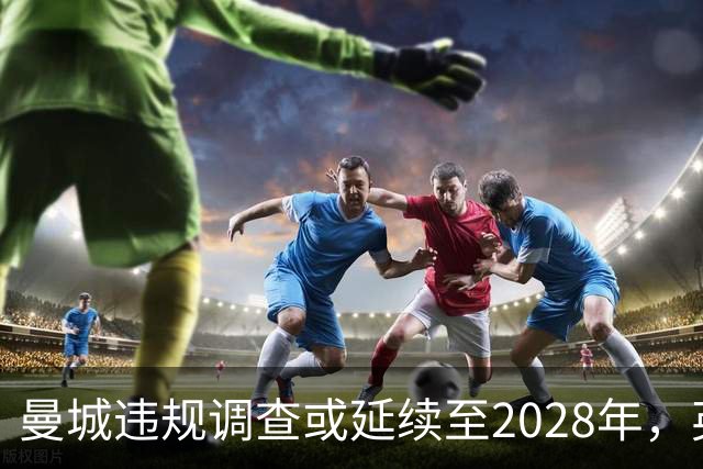 曼城违规调查或延续至2028年，英超面临高额罚款与扣分风险